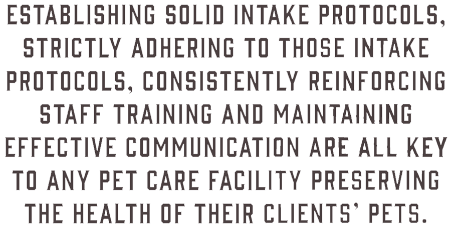 Dark brown quote that reads - Establishing solid intake protocols, strictly adhering to those intake protocols, consistently reinforcing staff training and maintaining effective communication are all key to any pet care facility preserving the health of their clients' pets.