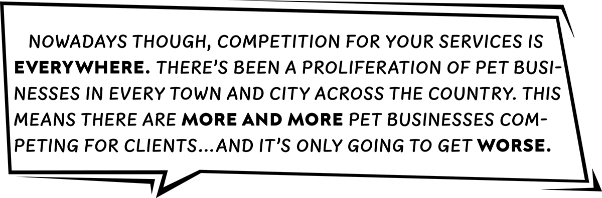 Nowadays though, competition for your services is everywhere. There’s been a proliferation of pet businesses in every town and city across the country. This means there are more and more pet businesses competing for clients…and it’s only going to get worse.