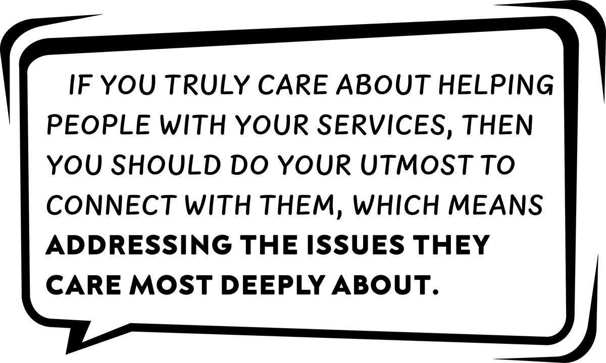 If you truly care about helping people with your services, then you should do your utmost to connect with them, which means addressing the issues they care most deeply about.