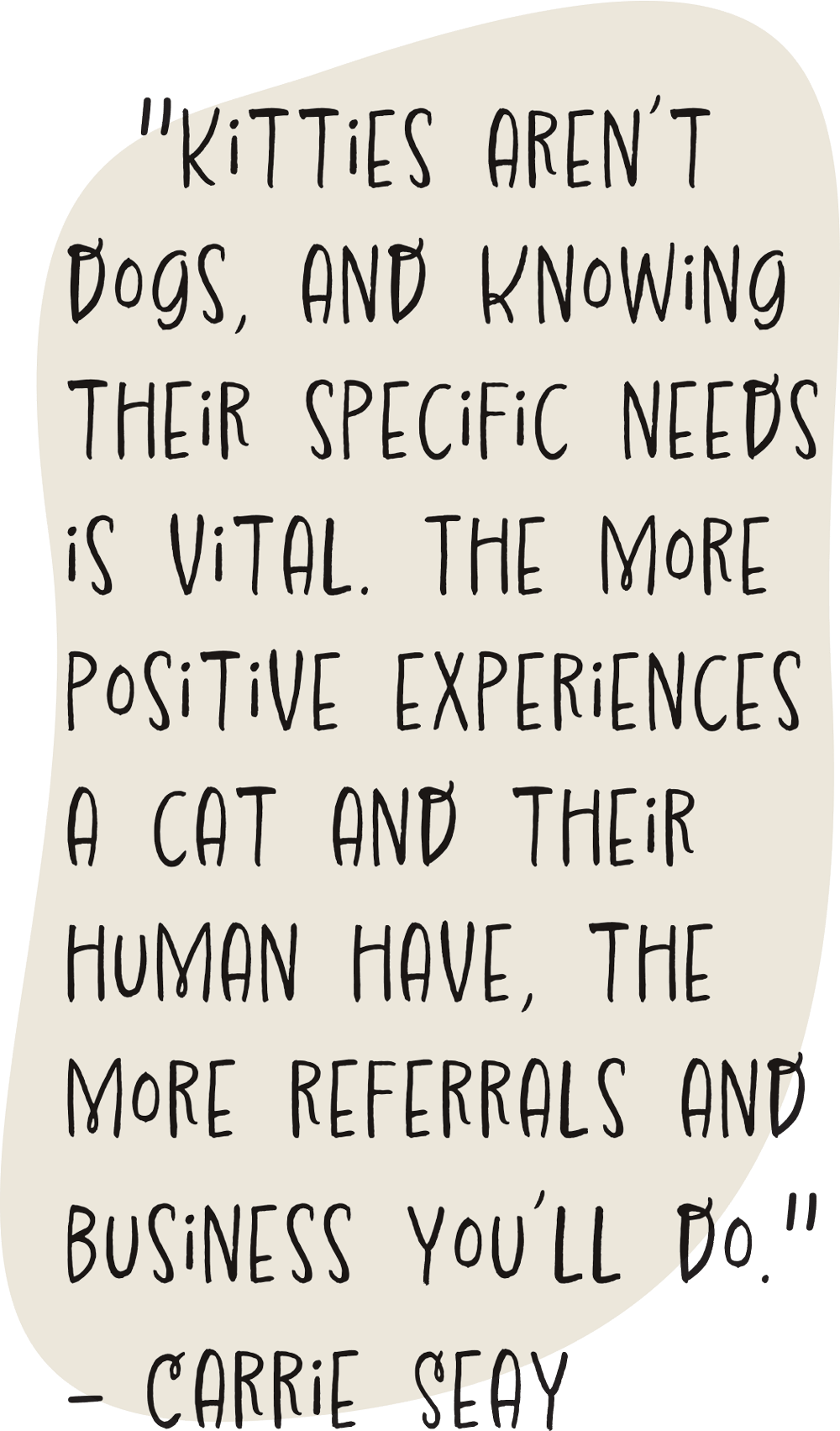 "Kitties aren’t dogs, and knowing their specific needs is vital. The more positive experiences a cat and their human have, the more referrals and business you’ll do." - Carrie Seay