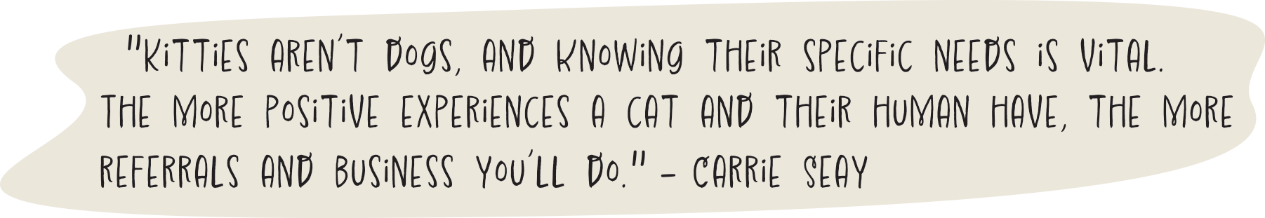 "Kitties aren’t dogs, and knowing their specific needs is vital. The more positive experiences a cat and their human have, the more referrals and business you’ll do." - Carrie Seay