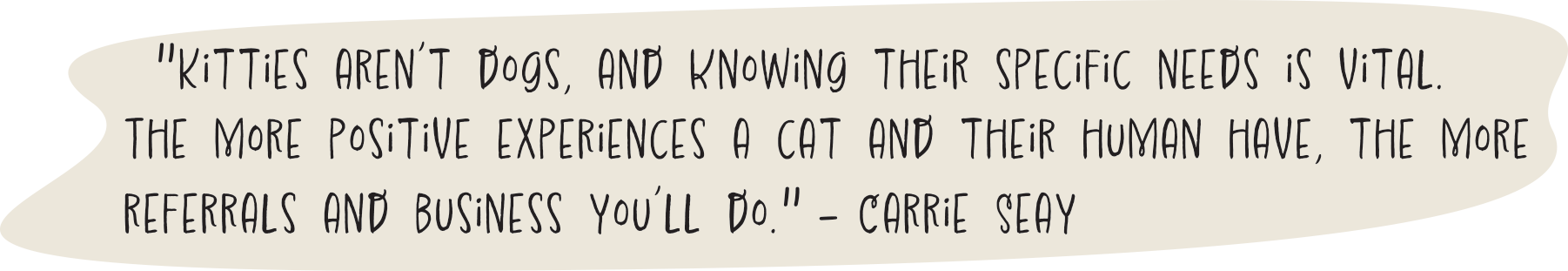 "Kitties aren’t dogs, and knowing their specific needs is vital. The more positive experiences a cat and their human have, the more referrals and business you’ll do." - Carrie Seay